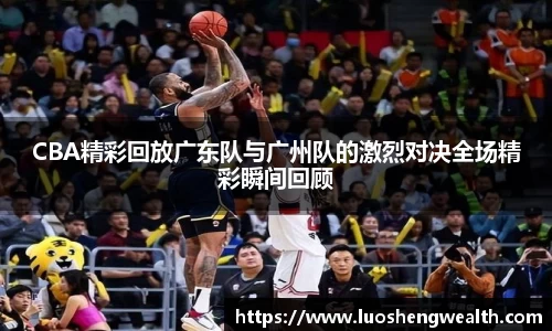 CBA精彩回放广东队与广州队的激烈对决全场精彩瞬间回顾